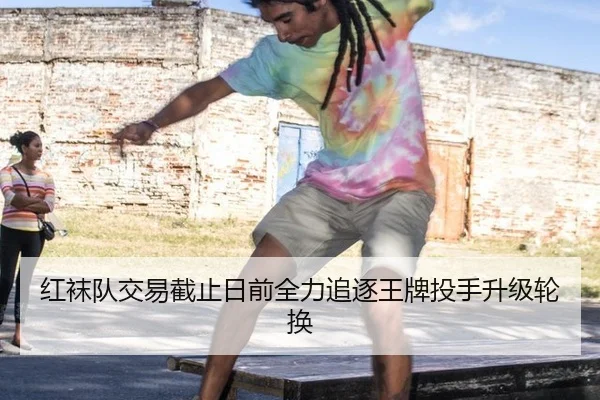 红袜队交易截止日前全力追逐王牌投手升级轮换