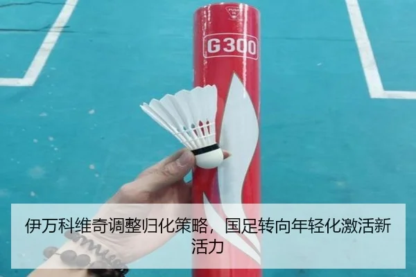 伊万科维奇调整归化策略，国足转向年轻化激活新活力