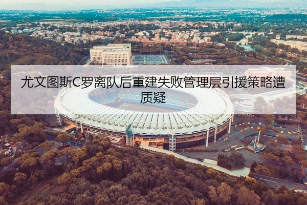 尤文图斯C罗离队后重建失败管理层引援策略遭质疑