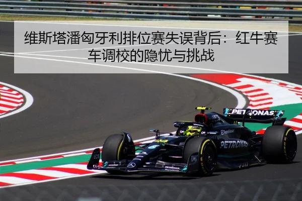 维斯塔潘匈牙利排位赛失误背后：红牛赛车调校的隐忧与挑战