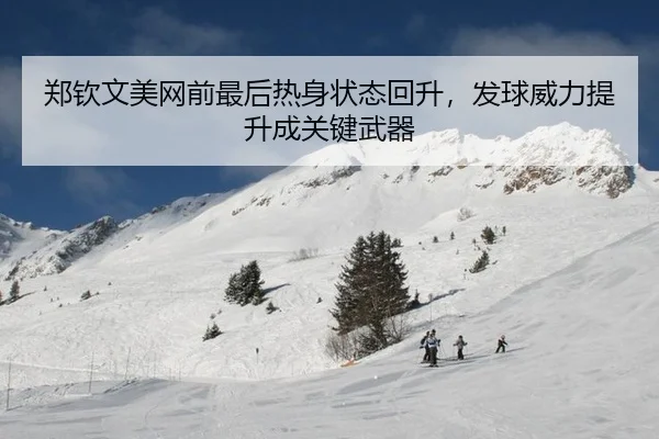 郑钦文美网前最后热身状态回升，发球威力提升成关键武器