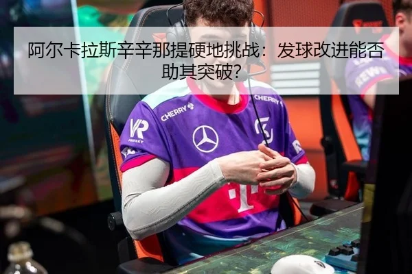 阿尔卡拉斯辛辛那提硬地挑战：发球改进能否助其突破？