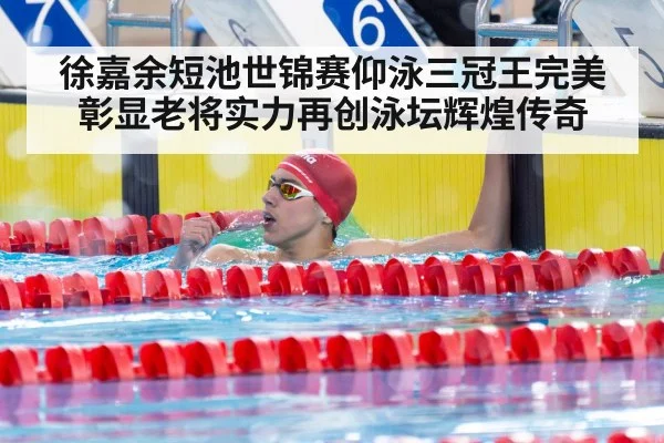徐嘉余短池世锦赛仰泳三冠王完美彰显老将实力再创泳坛辉煌传奇