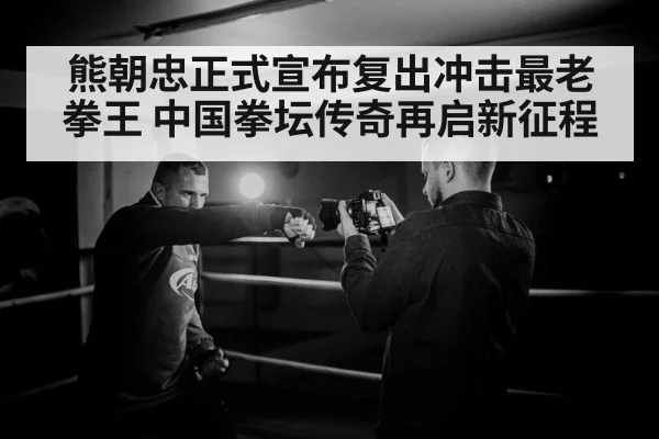 熊朝忠正式宣布复出冲击最老拳王 中国拳坛传奇再启新征程